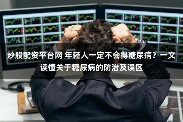 炒股配资平台网 年轻人一定不会得糖尿病？一文读懂关于糖尿病的防治及误区