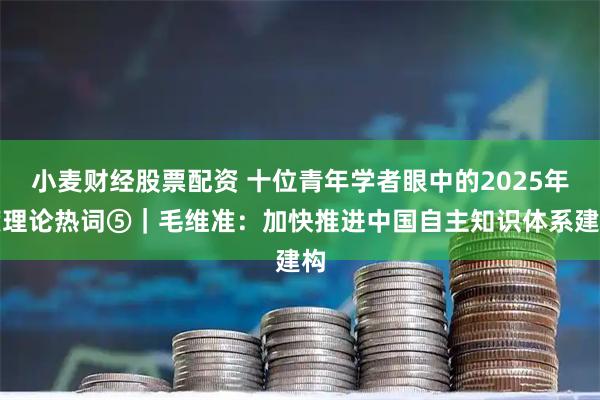 小麦财经股票配资 十位青年学者眼中的2025年度理论热词⑤｜毛维准：加快推进中国自主知识体系建构