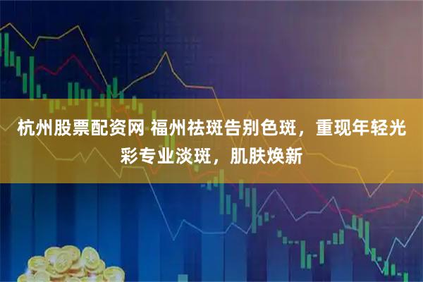 杭州股票配资网 福州祛斑告别色斑，重现年轻光彩专业淡斑，肌肤焕新