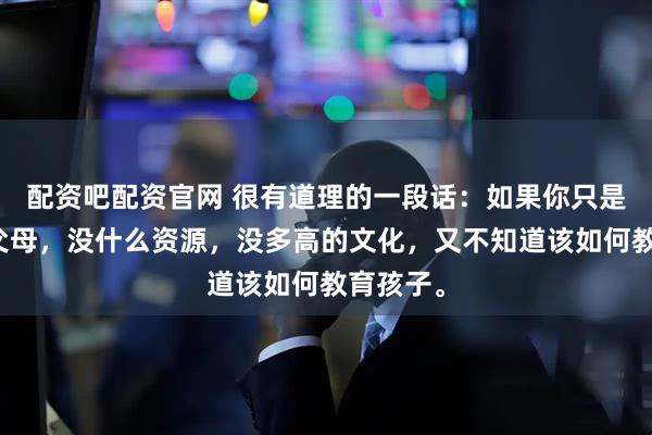 配资吧配资官网 很有道理的一段话：如果你只是普通的父母，没什么资源，没多高的文化，又不知道该如何教育孩子。