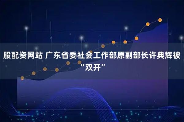 股配资网站 广东省委社会工作部原副部长许典辉被“双开”