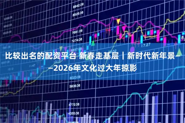 比较出名的配资平台 新春走基层｜新时代新年景——2026年文化过大年掠影