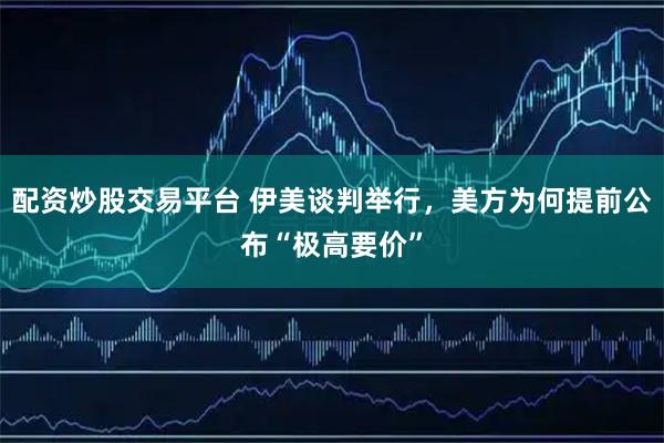 配资炒股交易平台 伊美谈判举行，美方为何提前公布“极高要价”