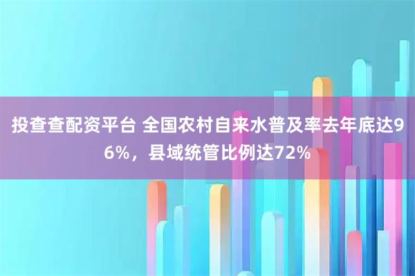 投查查配资平台 全国农村自来水普及率去年底达96%，县域统管比例达72%