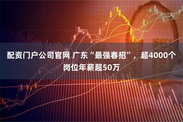 配资门户公司官网 广东“最强春招”，超4000个岗位年薪超50万