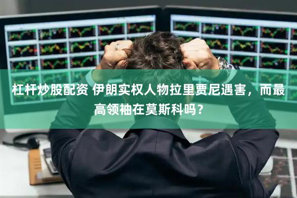 杠杆炒股配资 伊朗实权人物拉里贾尼遇害，而最高领袖在莫斯科吗？