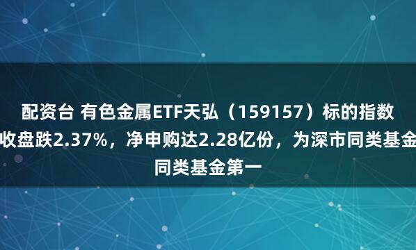 配资台 有色金属ETF天弘（159157）标的指数昨日收盘跌2.37%，净申购达2.28亿份，为深市同类基金第一