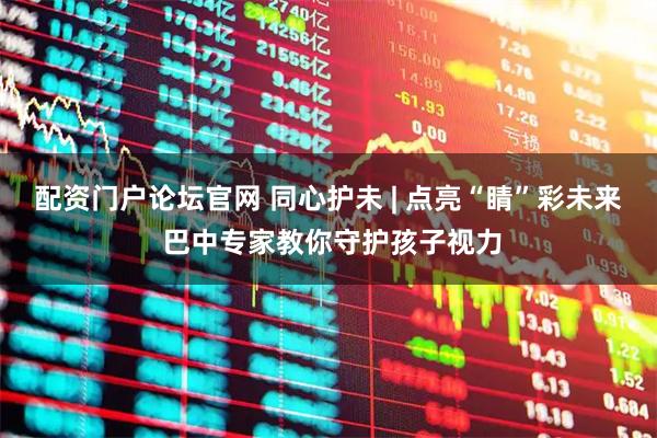 配资门户论坛官网 同心护未 | 点亮“睛”彩未来 巴中专家教你守护孩子视力